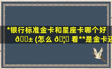 *
银行标准金卡和星座卡哪个好 🐱 (怎么 🦄 看*
*
是金卡还是普卡)